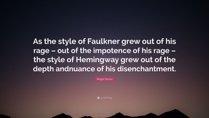 Wright Morris Quote: “As the style of Faulkner grew out of his rage – out of the impotence of his rage – the style of Hemingway grew out of the depth andnuance of his disenchantment.”