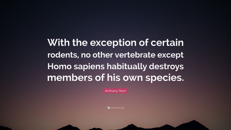 Anthony Storr Quote: “With the exception of certain rodents, no other vertebrate except Homo sapiens habitually destroys members of his own species.”