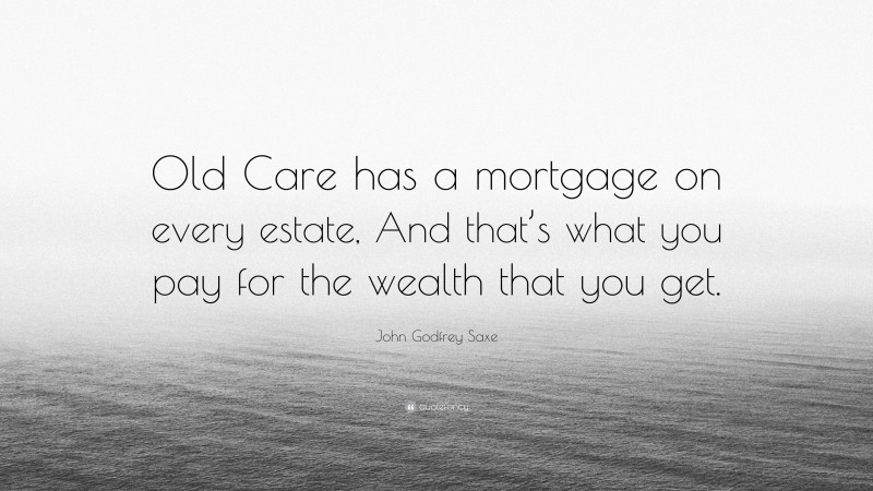 John Godfrey Saxe Quote: “Old Care has a mortgage on every estate, And that’s what you pay for the wealth that you get.”
