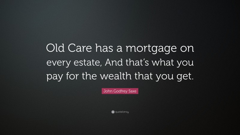 John Godfrey Saxe Quote: “Old Care has a mortgage on every estate, And that’s what you pay for the wealth that you get.”