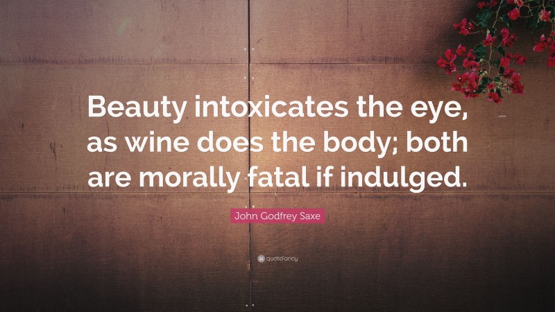 John Godfrey Saxe Quote: “Beauty intoxicates the eye, as wine does the body; both are morally fatal if indulged.”