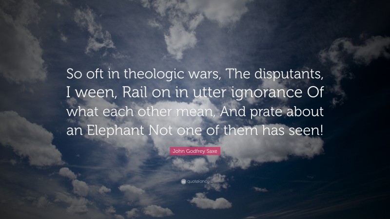 John Godfrey Saxe Quote: “So oft in theologic wars, The disputants, I ween, Rail on in utter ignorance Of what each other mean, And prate about an Elephant Not one of them has seen!”