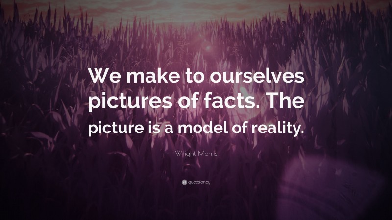 Wright Morris Quote: “We make to ourselves pictures of facts. The picture is a model of reality.”