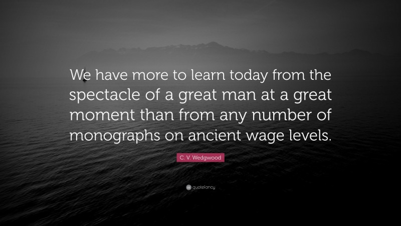 C. V. Wedgwood Quote: “We have more to learn today from the spectacle of a great man at a great moment than from any number of monographs on ancient wage levels.”