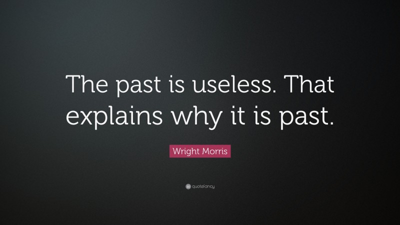 Wright Morris Quote: “The past is useless. That explains why it is past.”