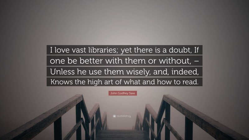 John Godfrey Saxe Quote: “I love vast libraries; yet there is a doubt, If one be better with them or without, – Unless he use them wisely, and, indeed, Knows the high art of what and how to read.”
