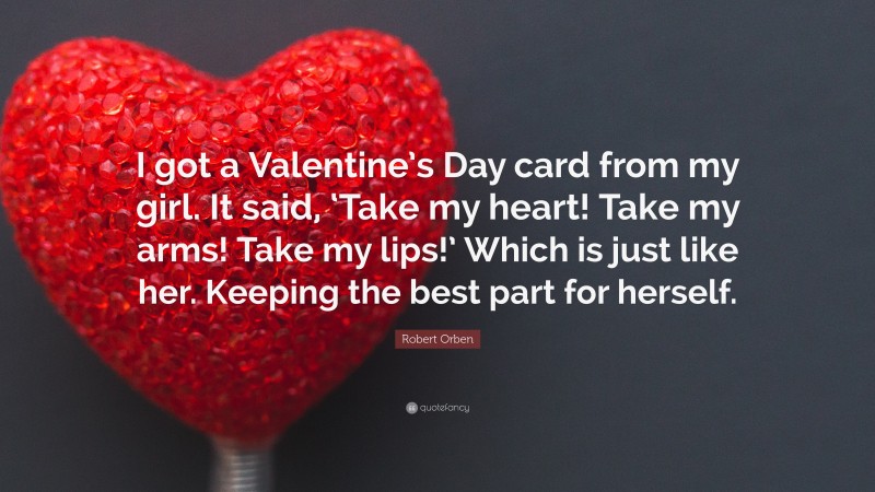 Robert Orben Quote: “I got a Valentine’s Day card from my girl. It said, ‘Take my heart! Take my arms! Take my lips!’ Which is just like her. Keeping the best part for herself.”