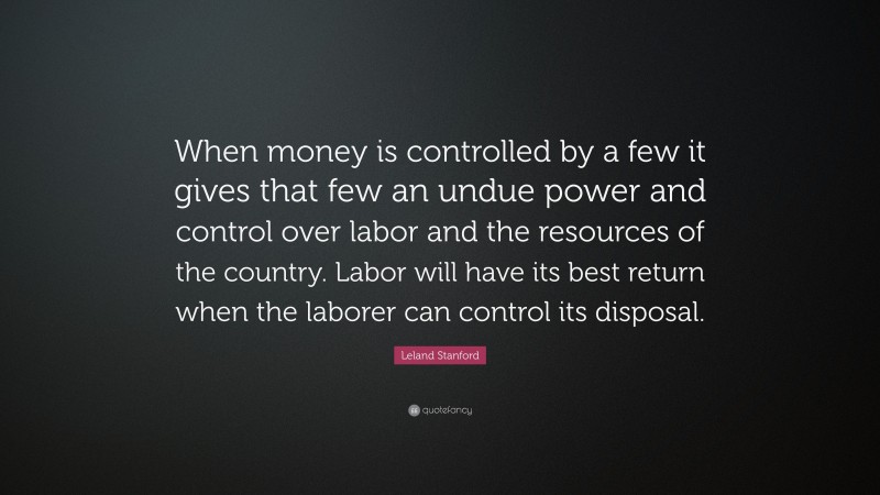 Leland Stanford Quote: “When money is controlled by a few it gives that few an undue power and control over labor and the resources of the country. Labor will have its best return when the laborer can control its disposal.”