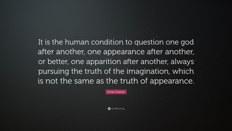 Emile Chartier Quote: “It is the human condition to question one god after another, one appearance after another, or better, one apparition after another, always pursuing the truth of the imagination, which is not the same as the truth of appearance.”
