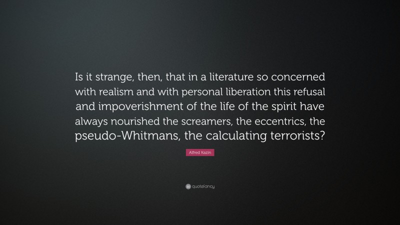 Alfred Kazin Quote: “Is it strange, then, that in a literature so concerned with realism and with personal liberation this refusal and impoverishment of the life of the spirit have always nourished the screamers, the eccentrics, the pseudo-Whitmans, the calculating terrorists?”