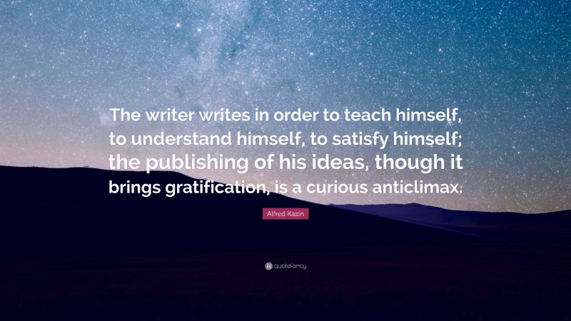 Alfred Kazin Quote: “The writer writes in order to teach himself, to understand himself, to satisfy himself; the publishing of his ideas, though it brings gratification, is a curious anticlimax.”