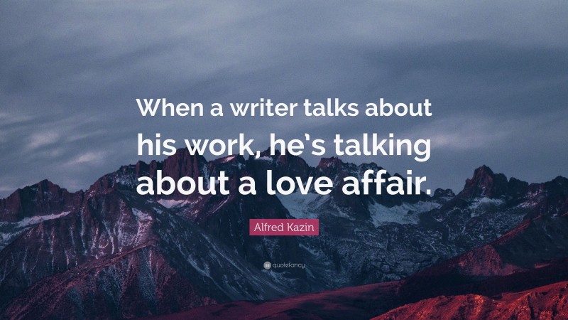 Alfred Kazin Quote: “When a writer talks about his work, he’s talking about a love affair.”