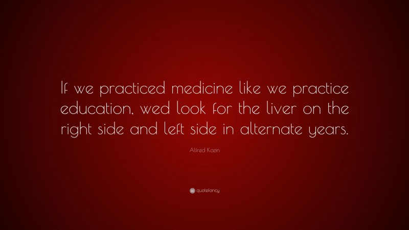 Alfred Kazin Quote: “If we practiced medicine like we practice education, wed look for the liver on the right side and left side in alternate years.”