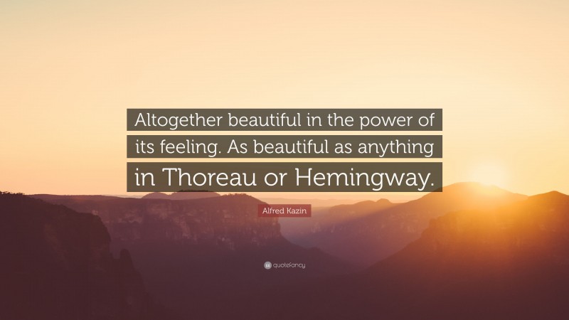 Alfred Kazin Quote: “Altogether beautiful in the power of its feeling. As beautiful as anything in Thoreau or Hemingway.”