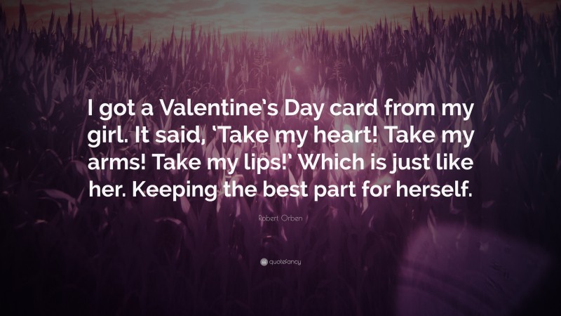 Robert Orben Quote: “I got a Valentine’s Day card from my girl. It said, ‘Take my heart! Take my arms! Take my lips!’ Which is just like her. Keeping the best part for herself.”