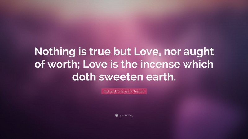 Richard Chenevix Trench Quote: “Nothing is true but Love, nor aught of worth; Love is the incense which doth sweeten earth.”