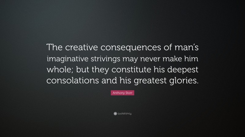 Anthony Storr Quote: “The creative consequences of man’s imaginative strivings may never make him whole; but they constitute his deepest consolations and his greatest glories.”