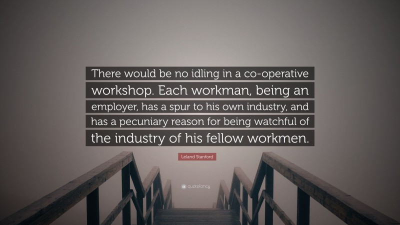 Leland Stanford Quote: “There would be no idling in a co-operative workshop. Each workman, being an employer, has a spur to his own industry, and has a pecuniary reason for being watchful of the industry of his fellow workmen.”