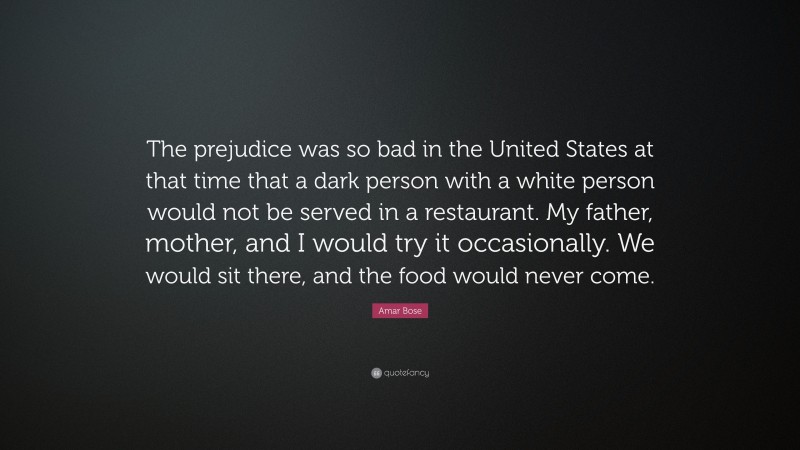 Amar Bose Quote: “The prejudice was so bad in the United States at that time that a dark person with a white person would not be served in a restaurant. My father, mother, and I would try it occasionally. We would sit there, and the food would never come.”