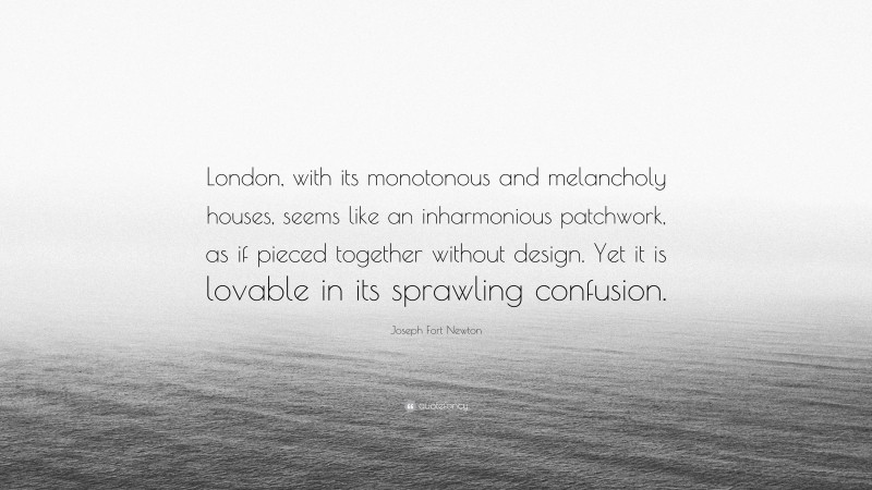 Joseph Fort Newton Quote: “London, with its monotonous and melancholy houses, seems like an inharmonious patchwork, as if pieced together without design. Yet it is lovable in its sprawling confusion.”