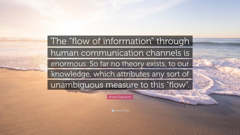 Anatol Rapoport Quote: “The “flow of information” through human communication channels is enormous. So far no theory exists, to our knowledge, which attributes any sort of unambiguous measure to this “flow”.”