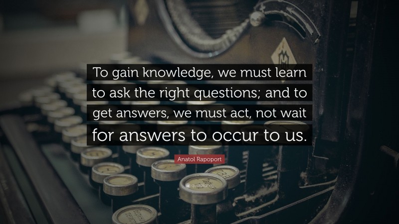 Anatol Rapoport Quote: “To gain knowledge, we must learn to ask the right questions; and to get answers, we must act, not wait for answers to occur to us.”