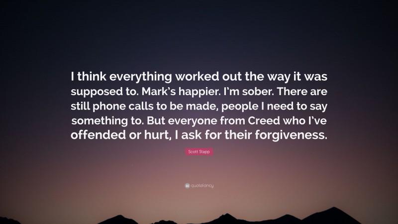 Scott Stapp Quote: “I think everything worked out the way it was supposed to. Mark’s happier. I’m sober. There are still phone calls to be made, people I need to say something to. But everyone from Creed who I’ve offended or hurt, I ask for their forgiveness.”