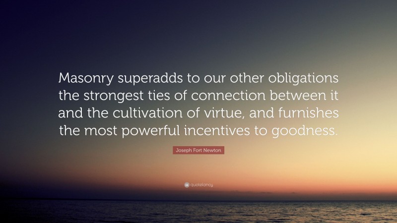 Joseph Fort Newton Quote: “Masonry superadds to our other obligations the strongest ties of connection between it and the cultivation of virtue, and furnishes the most powerful incentives to goodness.”