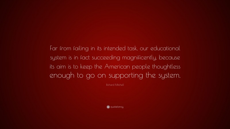 Richard Mitchell Quote: “Far from failing in its intended task, our educational system is in fact succeeding magnificently, because its aim is to keep the American people thoughtless enough to go on supporting the system.”