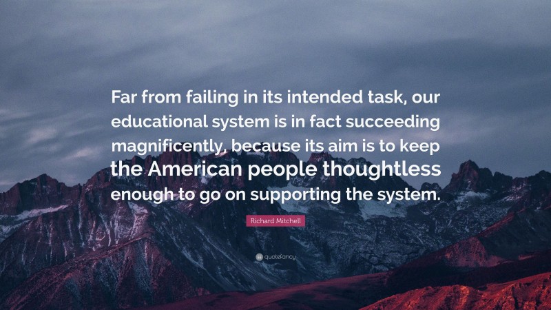 Richard Mitchell Quote: “Far from failing in its intended task, our educational system is in fact succeeding magnificently, because its aim is to keep the American people thoughtless enough to go on supporting the system.”