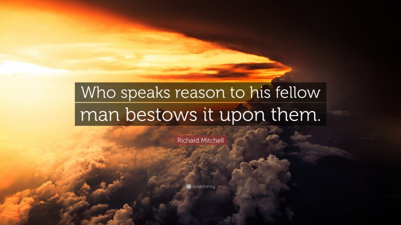 Richard Mitchell Quote: “Who speaks reason to his fellow man bestows it upon them.”