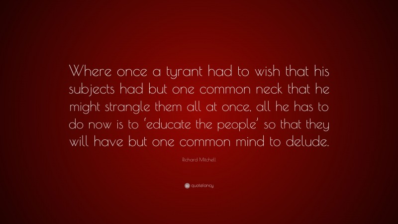 Richard Mitchell Quote: “Where once a tyrant had to wish that his subjects had but one common neck that he might strangle them all at once, all he has to do now is to ‘educate the people’ so that they will have but one common mind to delude.”