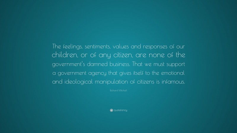 Richard Mitchell Quote: “The feelings, sentiments, values and responses of our children, or of any citizen, are none of the government’s damned business. That we must support a government agency that gives itself to the emotional and ideological manipulation of citizens is infamous.”