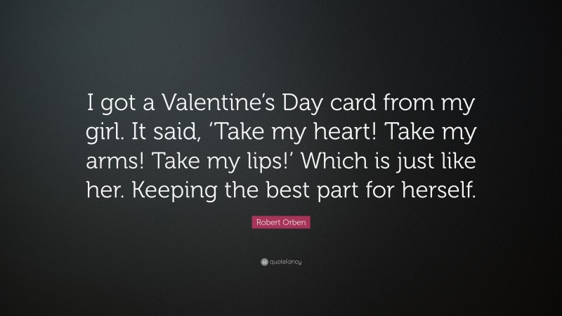 Robert Orben Quote: “I got a Valentine’s Day card from my girl. It said, ‘Take my heart! Take my arms! Take my lips!’ Which is just like her. Keeping the best part for herself.”