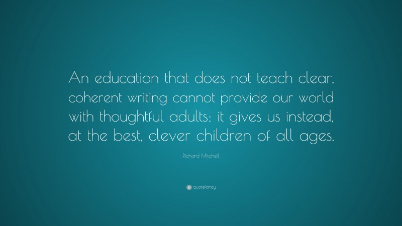 Richard Mitchell Quote: “An education that does not teach clear, coherent writing cannot provide our world with thoughtful adults; it gives us instead, at the best, clever children of all ages.”