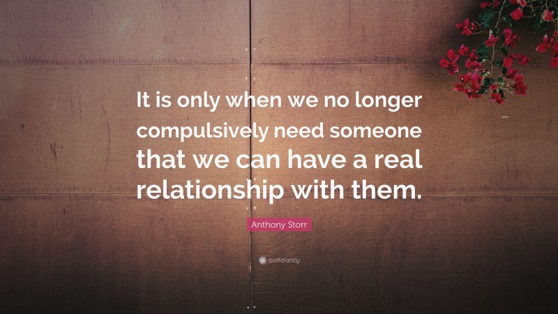 Anthony Storr Quote: “It is only when we no longer compulsively need someone that we can have a real relationship with them.”