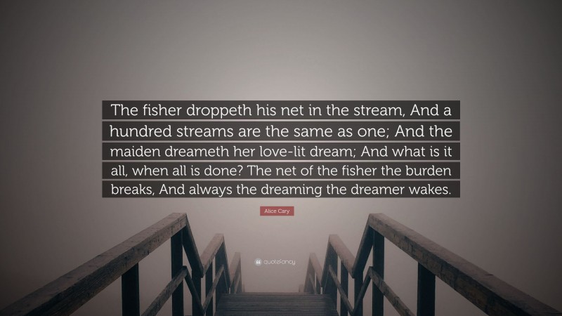 Alice Cary Quote: “The fisher droppeth his net in the stream, And a hundred streams are the same as one; And the maiden dreameth her love-lit dream; And what is it all, when all is done? The net of the fisher the burden breaks, And always the dreaming the dreamer wakes.”