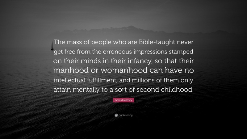 Gerald Massey Quote: “The mass of people who are Bible-taught never get free from the erroneous impressions stamped on their minds in their infancy, so that their manhood or womanhood can have no intellectual fulfillment, and millions of them only attain mentally to a sort of second childhood.”