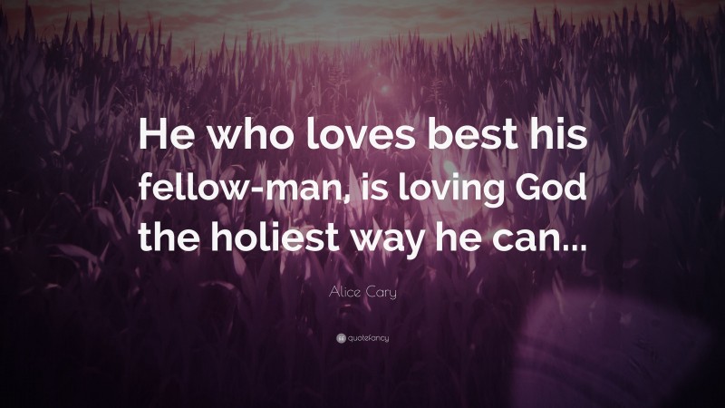 Alice Cary Quote: “He who loves best his fellow-man, is loving God the holiest way he can...”