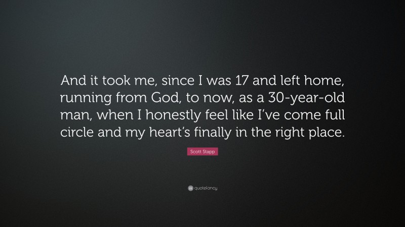 Scott Stapp Quote: “And it took me, since I was 17 and left home, running from God, to now, as a 30-year-old man, when I honestly feel like I’ve come full circle and my heart’s finally in the right place.”