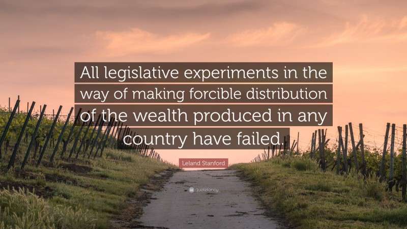 Leland Stanford Quote: “All legislative experiments in the way of making forcible distribution of the wealth produced in any country have failed.”