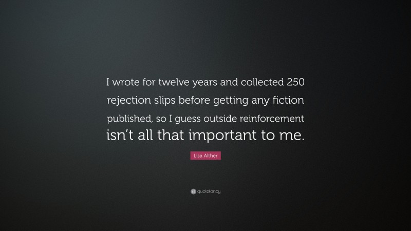 Lisa Alther Quote: “I wrote for twelve years and collected 250 rejection slips before getting any fiction published, so I guess outside reinforcement isn’t all that important to me.”