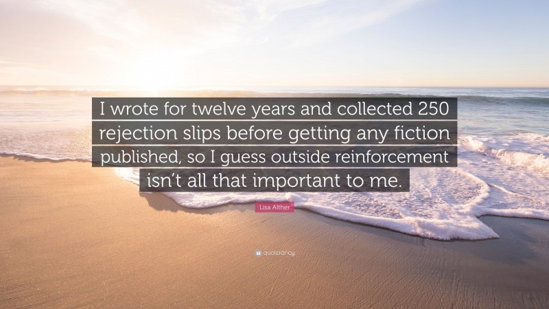 Lisa Alther Quote: “I wrote for twelve years and collected 250 rejection slips before getting any fiction published, so I guess outside reinforcement isn’t all that important to me.”