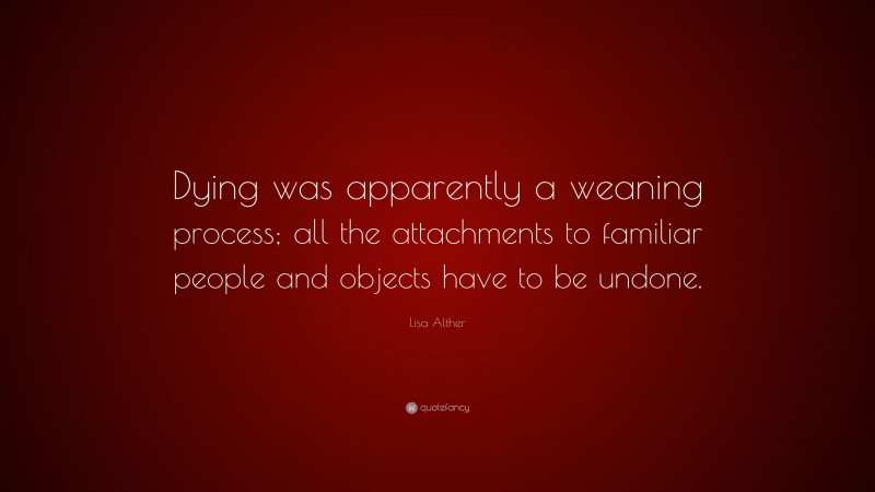 Lisa Alther Quote: “Dying was apparently a weaning process; all the attachments to familiar people and objects have to be undone.”