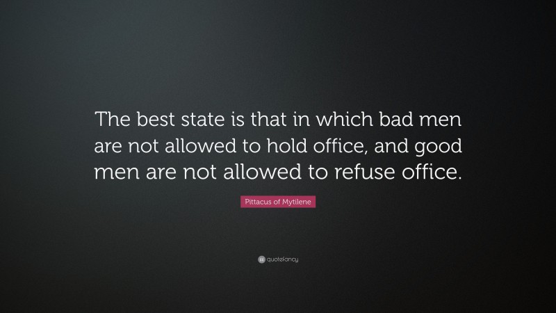 Pittacus of Mytilene Quote: “The best state is that in which bad men are not allowed to hold office, and good men are not allowed to refuse office.”