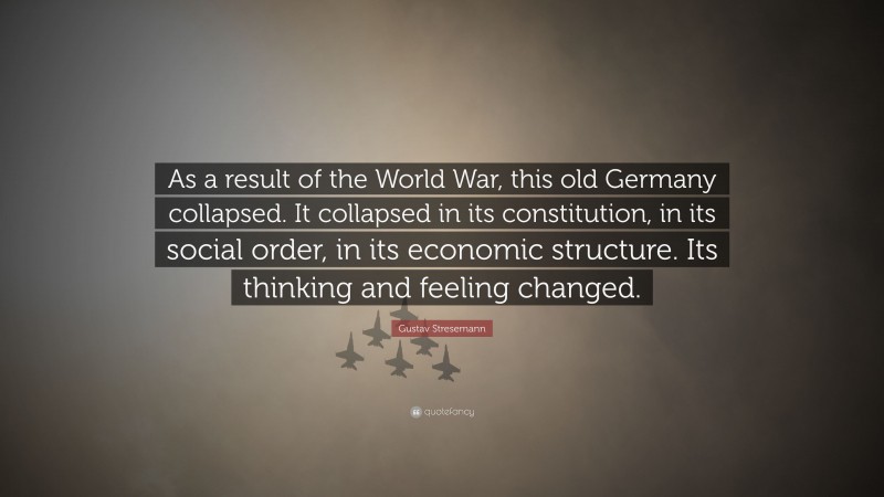 Gustav Stresemann Quote: “As a result of the World War, this old Germany collapsed. It collapsed in its constitution, in its social order, in its economic structure. Its thinking and feeling changed.”