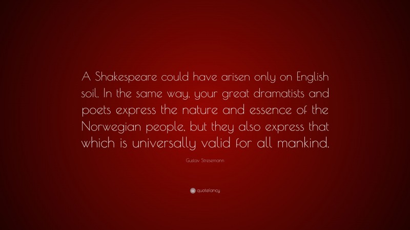 Gustav Stresemann Quote: “A Shakespeare could have arisen only on English soil. In the same way, your great dramatists and poets express the nature and essence of the Norwegian people, but they also express that which is universally valid for all mankind.”