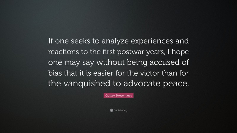 Gustav Stresemann Quote: “If one seeks to analyze experiences and reactions to the first postwar years, I hope one may say without being accused of bias that it is easier for the victor than for the vanquished to advocate peace.”