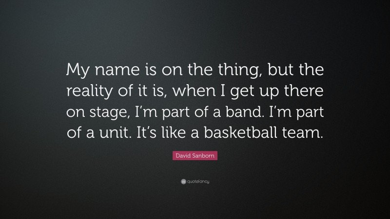 David Sanborn Quote: “My name is on the thing, but the reality of it is, when I get up there on stage, I’m part of a band. I’m part of a unit. It’s like a basketball team.”