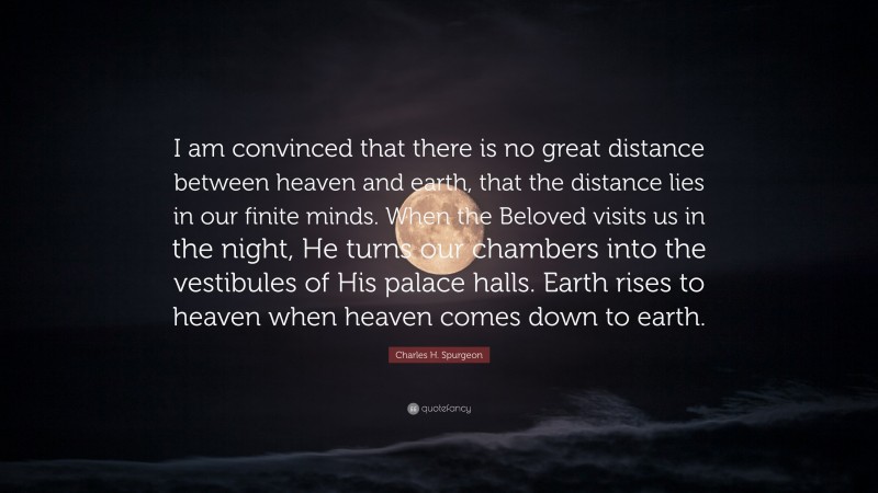 Charles H. Spurgeon Quote: “I am convinced that there is no great distance between heaven and earth, that the distance lies in our finite minds. When the Beloved visits us in the night, He turns our chambers into the vestibules of His palace halls. Earth rises to heaven when heaven comes down to earth.”